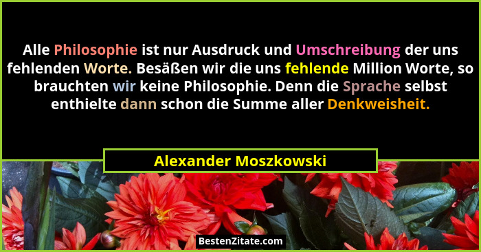 Alle Philosophie ist nur Ausdruck und Umschreibung der uns fehlenden Worte. Besäßen wir die uns fehlende Million Worte, so brau... - Alexander Moszkowski