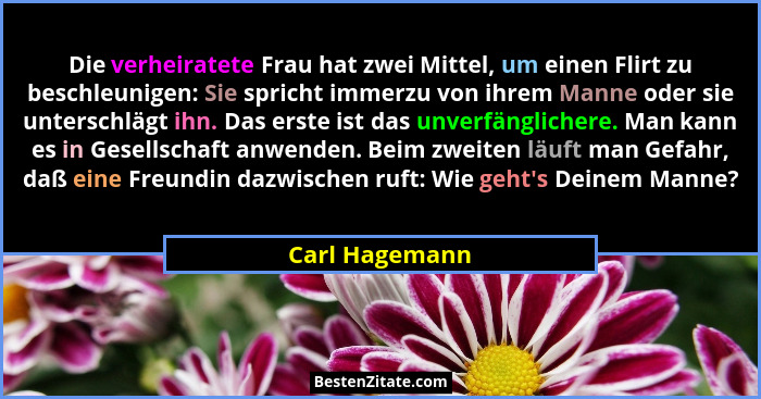 Die verheiratete Frau hat zwei Mittel, um einen Flirt zu beschleunigen: Sie spricht immerzu von ihrem Manne oder sie unterschlägt ihn.... - Carl Hagemann