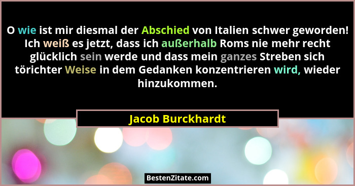 O wie ist mir diesmal der Abschied von Italien schwer geworden! Ich weiß es jetzt, dass ich außerhalb Roms nie mehr recht glücklich... - Jacob Burckhardt