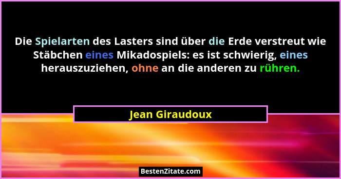 Die Spielarten des Lasters sind über die Erde verstreut wie Stäbchen eines Mikadospiels: es ist schwierig, eines herauszuziehen, ohne... - Jean Giraudoux