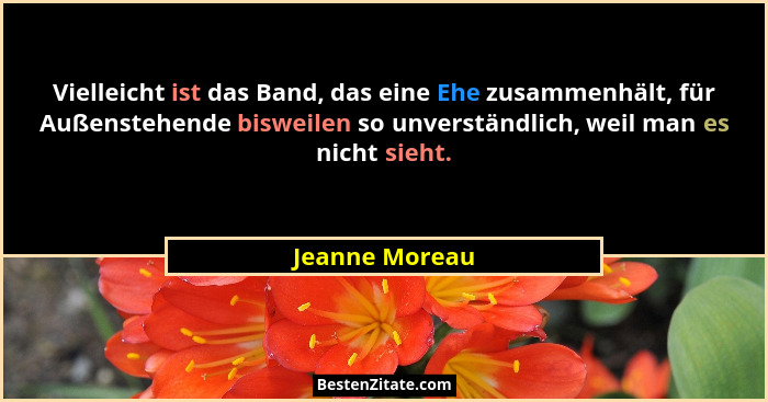 Vielleicht ist das Band, das eine Ehe zusammenhält, für Außenstehende bisweilen so unverständlich, weil man es nicht sieht.... - Jeanne Moreau