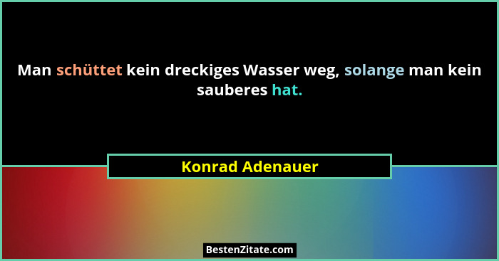 Man schüttet kein dreckiges Wasser weg, solange man kein sauberes hat.... - Konrad Adenauer
