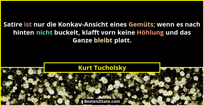 Satire ist nur die Konkav-Ansicht eines Gemüts; wenn es nach hinten nicht buckelt, klafft vorn keine Höhlung und das Ganze bleibt pla... - Kurt Tucholsky