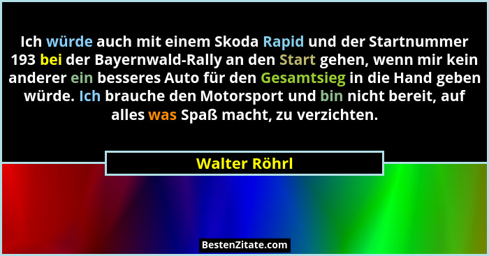 Ich würde auch mit einem Skoda Rapid und der Startnummer 193 bei der Bayernwald-Rally an den Start gehen, wenn mir kein anderer ein bes... - Walter Röhrl