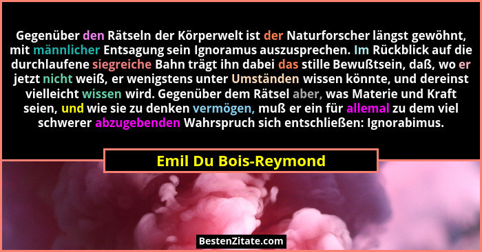 Gegenüber den Rätseln der Körperwelt ist der Naturforscher längst gewöhnt, mit männlicher Entsagung sein Ignoramus auszuspreche... - Emil Du Bois-Reymond