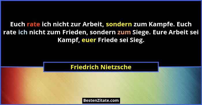 Euch rate ich nicht zur Arbeit, sondern zum Kampfe. Euch rate ich nicht zum Frieden, sondern zum Siege. Eure Arbeit sei Kampf, e... - Friedrich Nietzsche