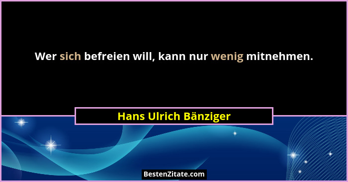 Wer sich befreien will, kann nur wenig mitnehmen.... - Hans Ulrich Bänziger