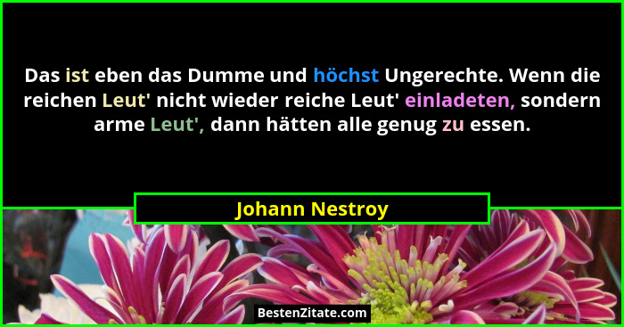 Das ist eben das Dumme und höchst Ungerechte. Wenn die reichen Leut' nicht wieder reiche Leut' einladeten, sondern arme Leut&... - Johann Nestroy