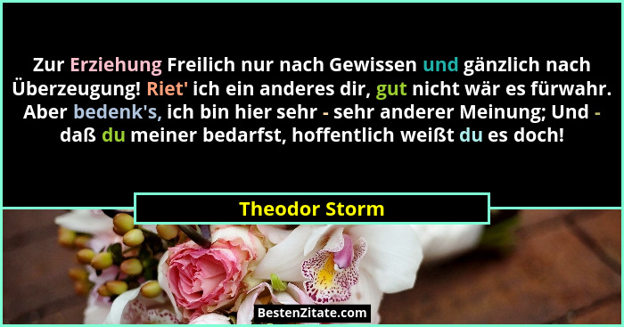 Zur Erziehung Freilich nur nach Gewissen und gänzlich nach Überzeugung! Riet' ich ein anderes dir, gut nicht wär es fürwahr. Aber... - Theodor Storm