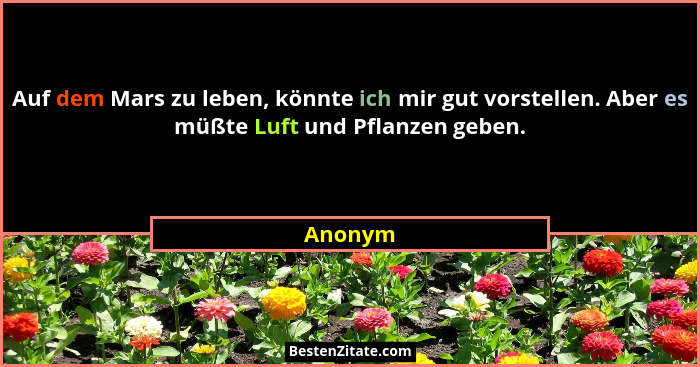Auf dem Mars zu leben, könnte ich mir gut vorstellen. Aber es müßte Luft und Pflanzen geben.... - Anonym
