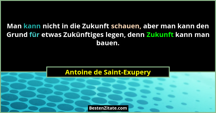 Man kann nicht in die Zukunft schauen, aber man kann den Grund für etwas Zukünftiges legen, denn Zukunft kann man bauen.... - Antoine de Saint-Exupery