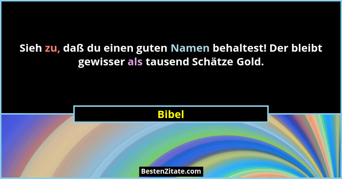 Sieh zu, daß du einen guten Namen behaltest! Der bleibt gewisser als tausend Schätze Gold.... - Bibel