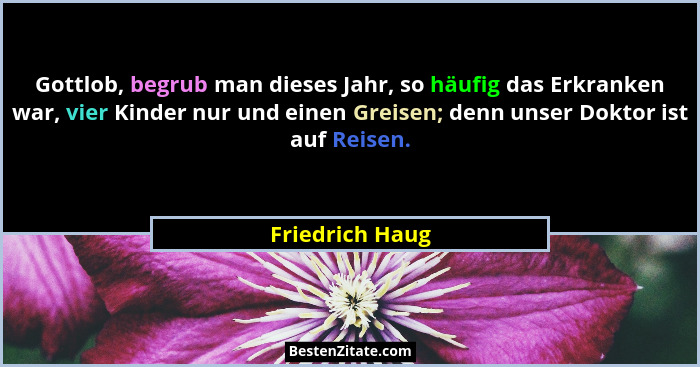 Gottlob, begrub man dieses Jahr, so häufig das Erkranken war, vier Kinder nur und einen Greisen; denn unser Doktor ist auf Reisen.... - Friedrich Haug