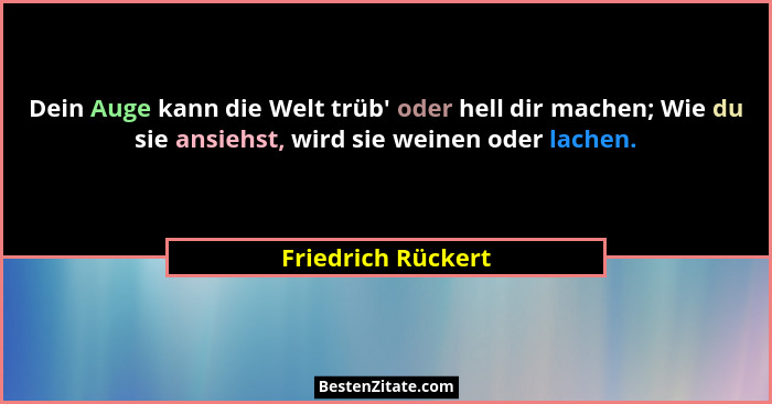 Dein Auge kann die Welt trüb' oder hell dir machen; Wie du sie ansiehst, wird sie weinen oder lachen.... - Friedrich Rückert