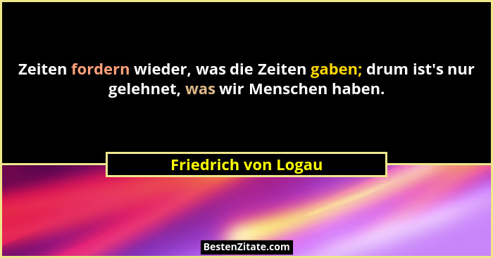 Zeiten fordern wieder, was die Zeiten gaben; drum ist's nur gelehnet, was wir Menschen haben.... - Friedrich von Logau