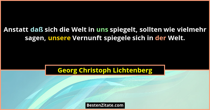 Anstatt daß sich die Welt in uns spiegelt, sollten wie vielmehr sagen, unsere Vernunft spiegele sich in der Welt.... - Georg Christoph Lichtenberg