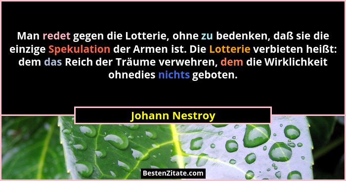 Man redet gegen die Lotterie, ohne zu bedenken, daß sie die einzige Spekulation der Armen ist. Die Lotterie verbieten heißt: dem das... - Johann Nestroy