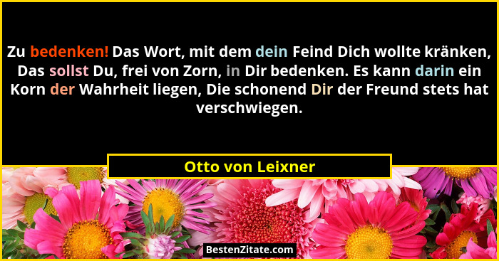 Zu bedenken! Das Wort, mit dem dein Feind Dich wollte kränken, Das sollst Du, frei von Zorn, in Dir bedenken. Es kann darin ein Kor... - Otto von Leixner