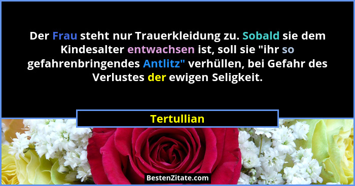 Der Frau steht nur Trauerkleidung zu. Sobald sie dem Kindesalter entwachsen ist, soll sie "ihr so gefahrenbringendes Antlitz" ver... - Tertullian