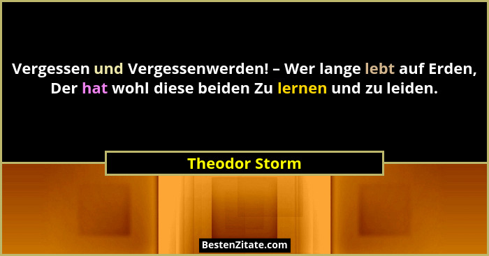 Vergessen und Vergessenwerden! – Wer lange lebt auf Erden, Der hat wohl diese beiden Zu lernen und zu leiden.... - Theodor Storm