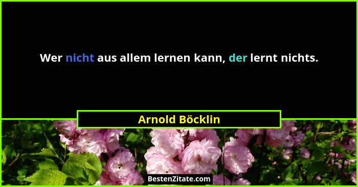 Wer nicht aus allem lernen kann, der lernt nichts.... - Arnold Böcklin