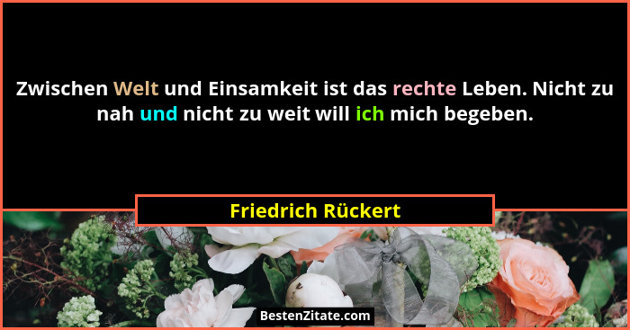 Zwischen Welt und Einsamkeit ist das rechte Leben. Nicht zu nah und nicht zu weit will ich mich begeben.... - Friedrich Rückert