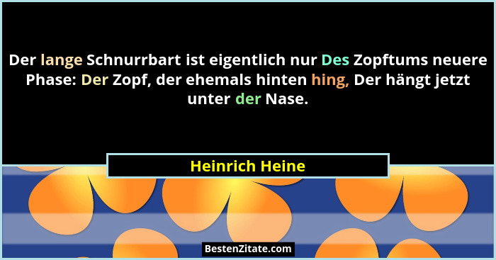 Der lange Schnurrbart ist eigentlich nur Des Zopftums neuere Phase: Der Zopf, der ehemals hinten hing, Der hängt jetzt unter der Nase... - Heinrich Heine