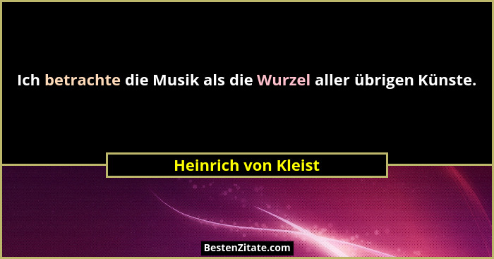 Ich betrachte die Musik als die Wurzel aller übrigen Künste.... - Heinrich von Kleist