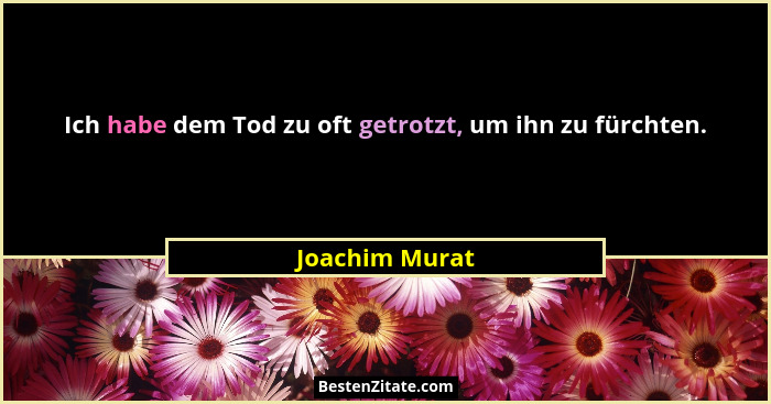 Ich habe dem Tod zu oft getrotzt, um ihn zu fürchten.... - Joachim Murat