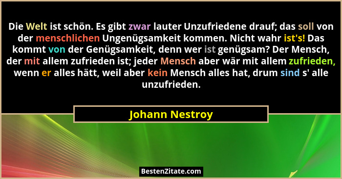 Die Welt ist schön. Es gibt zwar lauter Unzufriedene drauf; das soll von der menschlichen Ungenügsamkeit kommen. Nicht wahr ist's... - Johann Nestroy