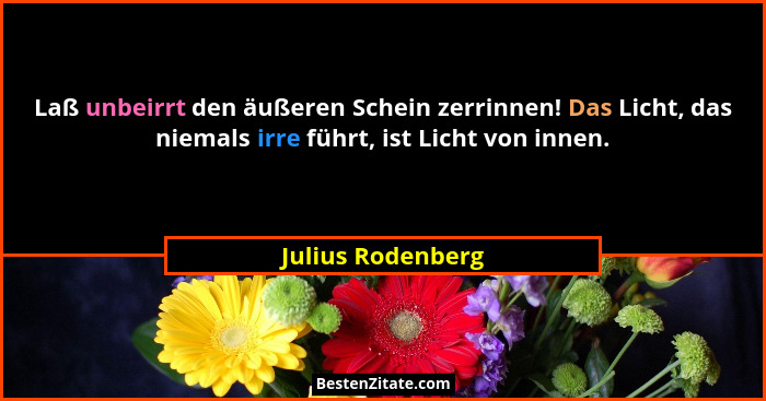 Laß unbeirrt den äußeren Schein zerrinnen! Das Licht, das niemals irre führt, ist Licht von innen.... - Julius Rodenberg
