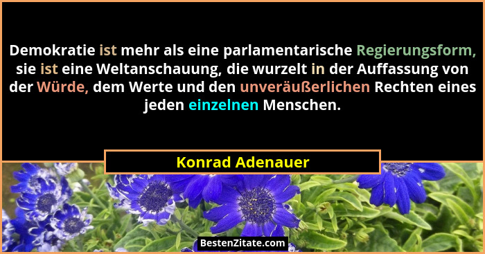Demokratie ist mehr als eine parlamentarische Regierungsform, sie ist eine Weltanschauung, die wurzelt in der Auffassung von der Wür... - Konrad Adenauer
