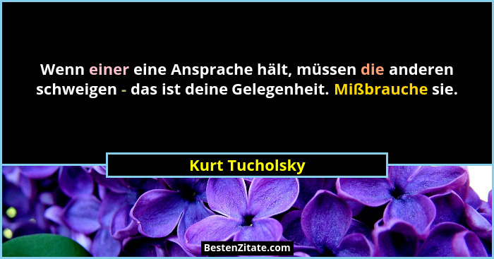 Wenn einer eine Ansprache hält, müssen die anderen schweigen - das ist deine Gelegenheit. Mißbrauche sie.... - Kurt Tucholsky