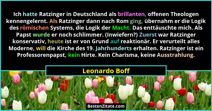 Ich hatte Ratzinger in Deutschland als brillanten, offenen Theologen kennengelernt. Als Ratzinger dann nach Rom ging, übernahm er die... - Leonardo Boff