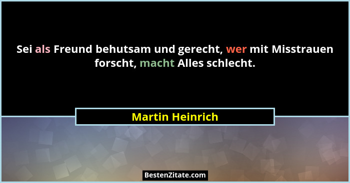 Sei als Freund behutsam und gerecht, wer mit Misstrauen forscht, macht Alles schlecht.... - Martin Heinrich
