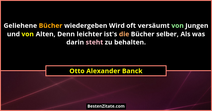 Geliehene Bücher wiedergeben Wird oft versäumt von Jungen und von Alten, Denn leichter ist's die Bücher selber, Als was dar... - Otto Alexander Banck