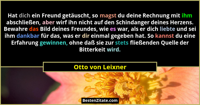 Hat dich ein Freund getäuscht, so magst du deine Rechnung mit ihm abschließen, aber wirf ihn nicht auf den Schindanger deines Herze... - Otto von Leixner