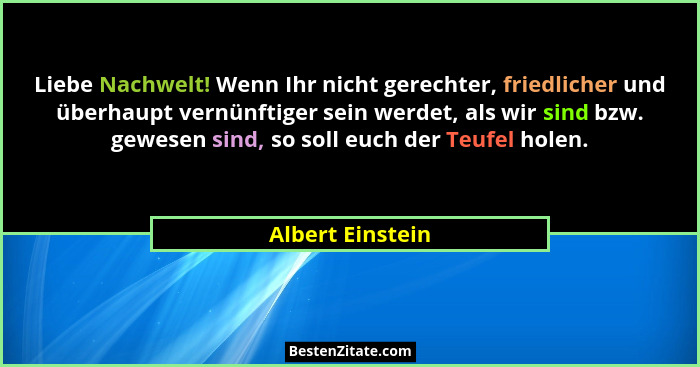 Liebe Nachwelt! Wenn Ihr nicht gerechter, friedlicher und überhaupt vernünftiger sein werdet, als wir sind bzw. gewesen sind, so sol... - Albert Einstein