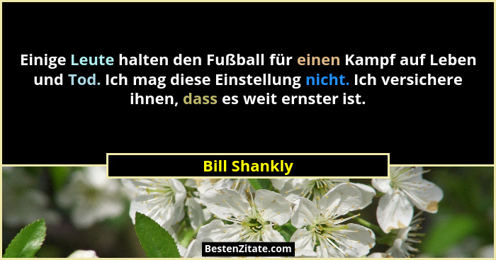 Einige Leute halten den Fußball für einen Kampf auf Leben und Tod. Ich mag diese Einstellung nicht. Ich versichere ihnen, dass es weit... - Bill Shankly