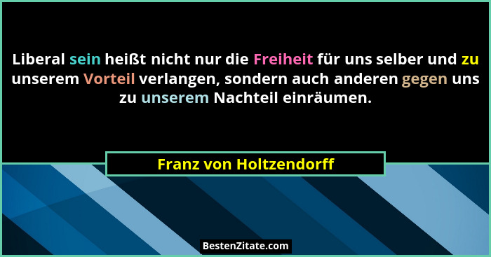 Liberal sein heißt nicht nur die Freiheit für uns selber und zu unserem Vorteil verlangen, sondern auch anderen gegen uns zu... - Franz von Holtzendorff