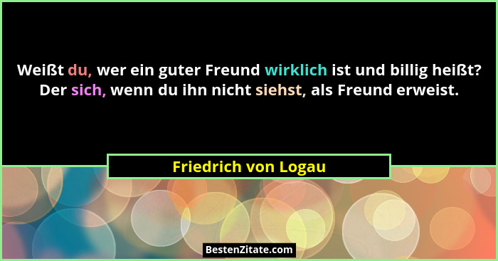 Weißt du, wer ein guter Freund wirklich ist und billig heißt? Der sich, wenn du ihn nicht siehst, als Freund erweist.... - Friedrich von Logau