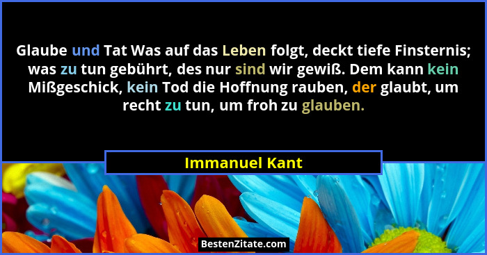 Glaube und Tat Was auf das Leben folgt, deckt tiefe Finsternis; was zu tun gebührt, des nur sind wir gewiß. Dem kann kein Mißgeschick,... - Immanuel Kant