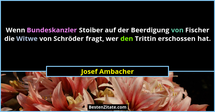 Wenn Bundeskanzler Stoiber auf der Beerdigung von Fischer die Witwe von Schröder fragt, wer den Trittin erschossen hat.... - Josef Ambacher