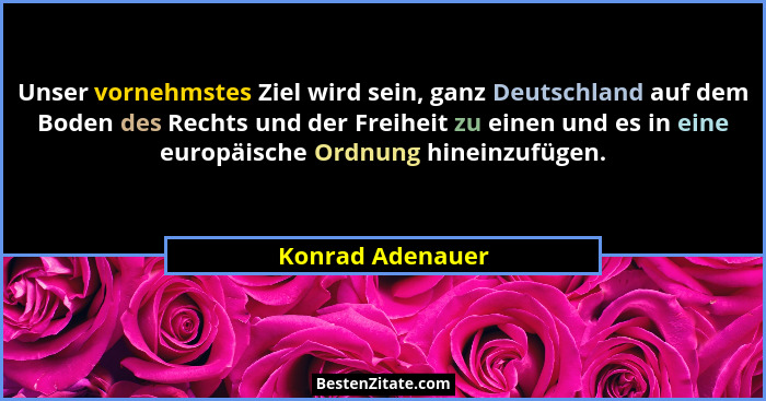Unser vornehmstes Ziel wird sein, ganz Deutschland auf dem Boden des Rechts und der Freiheit zu einen und es in eine europäische Ord... - Konrad Adenauer