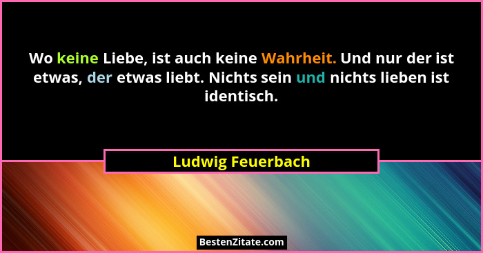 Wo keine Liebe, ist auch keine Wahrheit. Und nur der ist etwas, der etwas liebt. Nichts sein und nichts lieben ist identisch.... - Ludwig Feuerbach