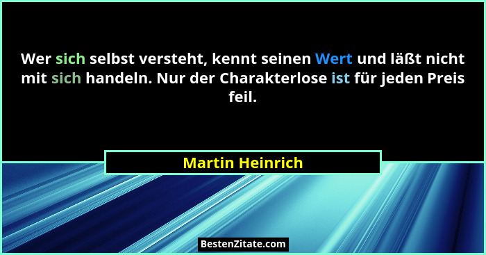 Wer sich selbst versteht, kennt seinen Wert und läßt nicht mit sich handeln. Nur der Charakterlose ist für jeden Preis feil.... - Martin Heinrich