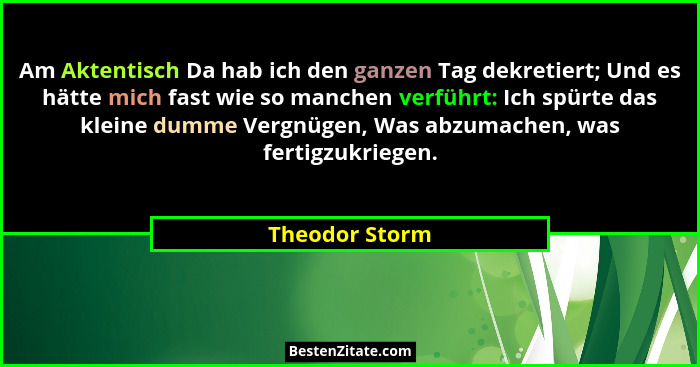 Am Aktentisch Da hab ich den ganzen Tag dekretiert; Und es hätte mich fast wie so manchen verführt: Ich spürte das kleine dumme Vergnü... - Theodor Storm