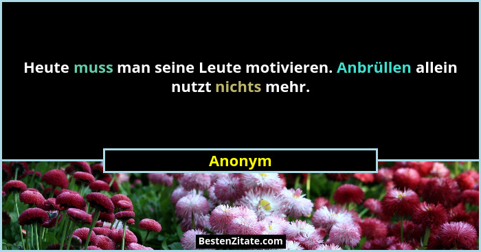 Heute muss man seine Leute motivieren. Anbrüllen allein nutzt nichts mehr.... - Anonym