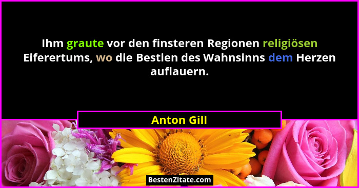 Ihm graute vor den finsteren Regionen religiösen Eiferertums, wo die Bestien des Wahnsinns dem Herzen auflauern.... - Anton Gill