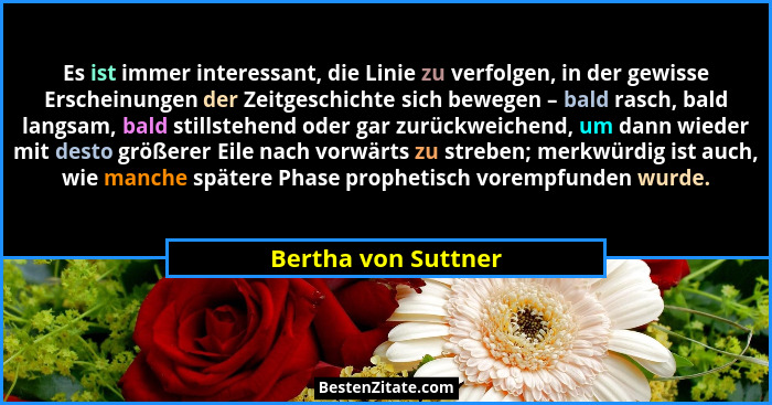 Es ist immer interessant, die Linie zu verfolgen, in der gewisse Erscheinungen der Zeitgeschichte sich bewegen – bald rasch, bald... - Bertha von Suttner